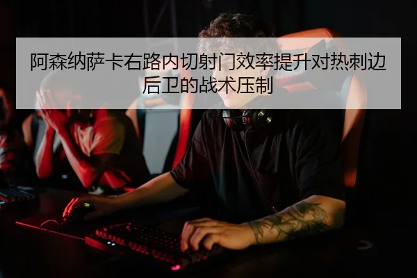 阿森纳萨卡右路内切射门效率提升对热刺边后卫的战术压制